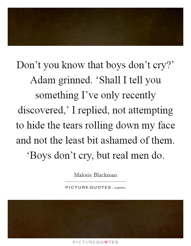 Don't you know that boys don't cry?' Adam grinned. ‘Shall I tell you something I've only recently discovered,' I replied, not attempting to hide the tears rolling down my face and not the least bit ashamed of them. ‘Boys don't cry, but real men do Picture Quote #1