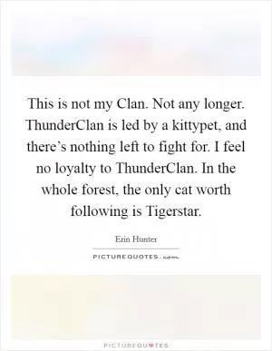 This is not my Clan. Not any longer. ThunderClan is led by a kittypet, and there’s nothing left to fight for. I feel no loyalty to ThunderClan. In the whole forest, the only cat worth following is Tigerstar Picture Quote #1