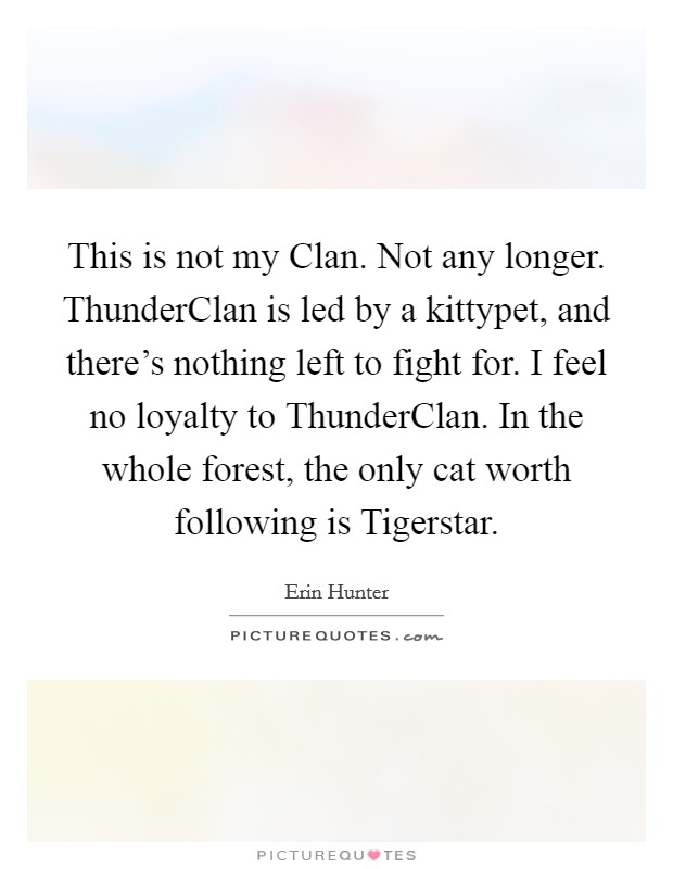 This is not my Clan. Not any longer. ThunderClan is led by a kittypet, and there's nothing left to fight for. I feel no loyalty to ThunderClan. In the whole forest, the only cat worth following is Tigerstar Picture Quote #1