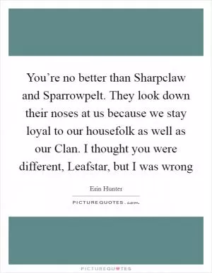 You’re no better than Sharpclaw and Sparrowpelt. They look down their noses at us because we stay loyal to our housefolk as well as our Clan. I thought you were different, Leafstar, but I was wrong Picture Quote #1