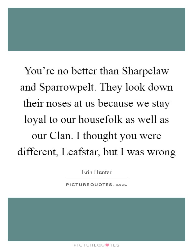 You're no better than Sharpclaw and Sparrowpelt. They look down their noses at us because we stay loyal to our housefolk as well as our Clan. I thought you were different, Leafstar, but I was wrong Picture Quote #1