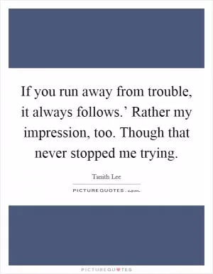 If you run away from trouble, it always follows.’ Rather my impression, too. Though that never stopped me trying Picture Quote #1