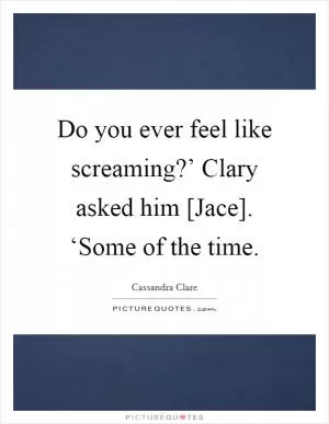 Do you ever feel like screaming?’ Clary asked him [Jace]. ‘Some of the time Picture Quote #1