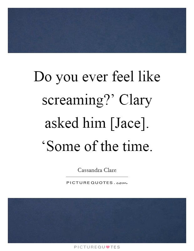 Do you ever feel like screaming?' Clary asked him [Jace]. ‘Some of the time Picture Quote #1