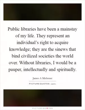 Public libraries have been a mainstay of my life. They represent an individual’s right to acquire knowledge; they are the sinews that bind civilized societies the world over. Without libraries, I would be a pauper, intellectually and spiritually Picture Quote #1