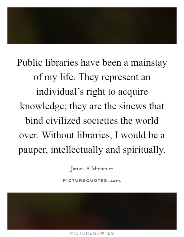 Public libraries have been a mainstay of my life. They represent an individual's right to acquire knowledge; they are the sinews that bind civilized societies the world over. Without libraries, I would be a pauper, intellectually and spiritually Picture Quote #1