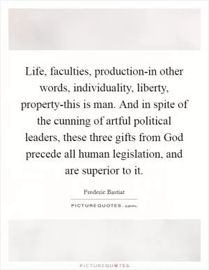 Life, faculties, production-in other words, individuality, liberty, property-this is man. And in spite of the cunning of artful political leaders, these three gifts from God precede all human legislation, and are superior to it Picture Quote #1
