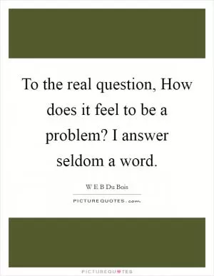 To the real question, How does it feel to be a problem? I answer seldom a word Picture Quote #1