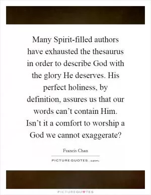 Many Spirit-filled authors have exhausted the thesaurus in order to describe God with the glory He deserves. His perfect holiness, by definition, assures us that our words can’t contain Him. Isn’t it a comfort to worship a God we cannot exaggerate? Picture Quote #1