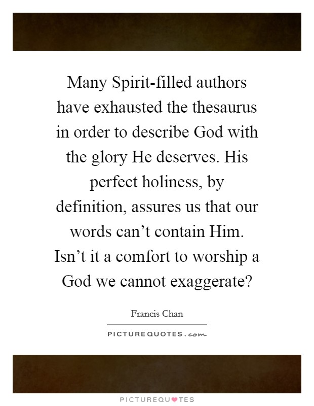Many Spirit-filled authors have exhausted the thesaurus in order to describe God with the glory He deserves. His perfect holiness, by definition, assures us that our words can't contain Him. Isn't it a comfort to worship a God we cannot exaggerate? Picture Quote #1