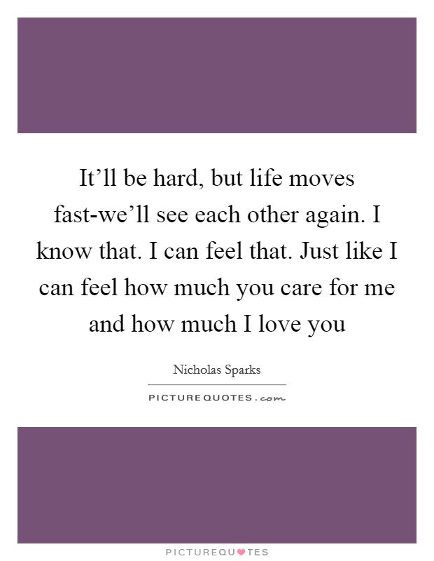It'll be hard, but life moves fast-we'll see each other again. I know that. I can feel that. Just like I can feel how much you care for me and how much I love you Picture Quote #1