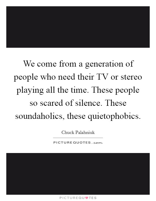 We come from a generation of people who need their TV or stereo playing all the time. These people so scared of silence. These soundaholics, these quietophobics Picture Quote #1