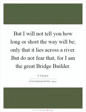 But I will not tell you how long or short the way will be; only that it lies across a river. But do not fear that, for I am the great Bridge Builder Picture Quote #1