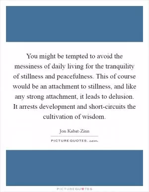 You might be tempted to avoid the messiness of daily living for the tranquility of stillness and peacefulness. This of course would be an attachment to stillness, and like any strong attachment, it leads to delusion. It arrests development and short-circuits the cultivation of wisdom Picture Quote #1