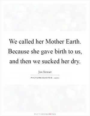 We called her Mother Earth. Because she gave birth to us, and then we sucked her dry Picture Quote #1