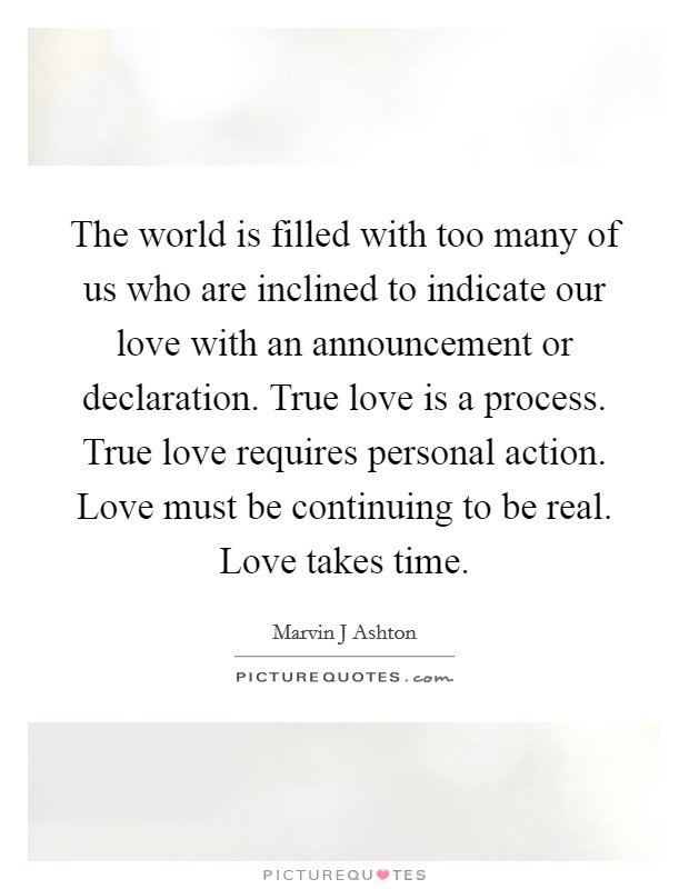 The world is filled with too many of us who are inclined to indicate our love with an announcement or declaration. True love is a process. True love requires personal action. Love must be continuing to be real. Love takes time Picture Quote #1