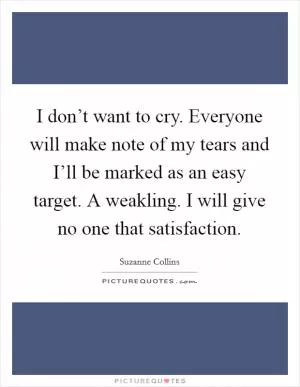 I don’t want to cry. Everyone will make note of my tears and I’ll be marked as an easy target. A weakling. I will give no one that satisfaction Picture Quote #1