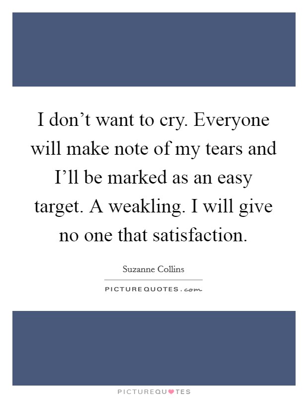 I don't want to cry. Everyone will make note of my tears and I'll be marked as an easy target. A weakling. I will give no one that satisfaction Picture Quote #1
