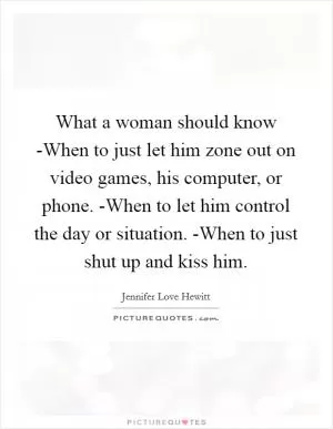 What a woman should know -When to just let him zone out on video games, his computer, or phone. -When to let him control the day or situation. -When to just shut up and kiss him Picture Quote #1