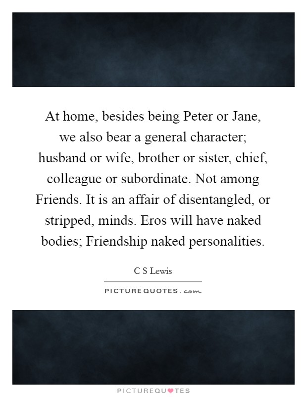 At home, besides being Peter or Jane, we also bear a general character; husband or wife, brother or sister, chief, colleague or subordinate. Not among Friends. It is an affair of disentangled, or stripped, minds. Eros will have naked bodies; Friendship naked personalities Picture Quote #1