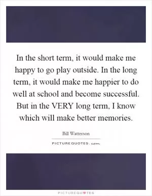 In the short term, it would make me happy to go play outside. In the long term, it would make me happier to do well at school and become successful. But in the VERY long term, I know which will make better memories Picture Quote #1