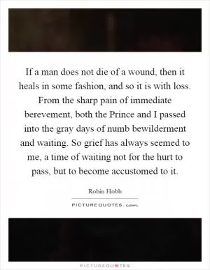 If a man does not die of a wound, then it heals in some fashion, and so it is with loss. From the sharp pain of immediate berevement, both the Prince and I passed into the gray days of numb bewilderment and waiting. So grief has always seemed to me, a time of waiting not for the hurt to pass, but to become accustomed to it Picture Quote #1