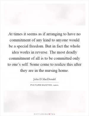 At times it seems as if arranging to have no commitment of any kind to anyone would be a special freedom. But in fact the whole idea works in reverse. The most deadly commitment of all is to be committed only to one’s self. Some come to realize this after they are in the nursing home Picture Quote #1