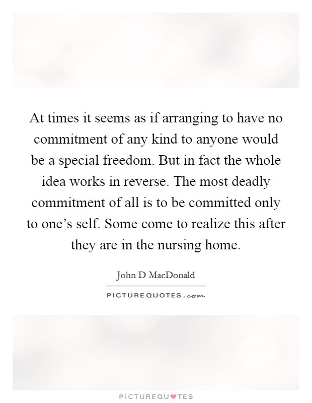 At times it seems as if arranging to have no commitment of any kind to anyone would be a special freedom. But in fact the whole idea works in reverse. The most deadly commitment of all is to be committed only to one's self. Some come to realize this after they are in the nursing home Picture Quote #1