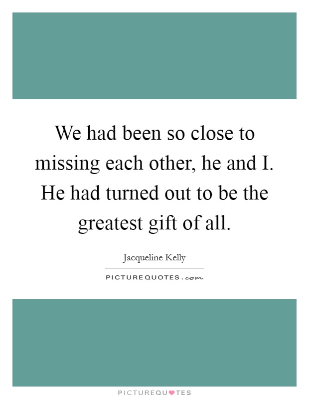 We had been so close to missing each other, he and I. He had turned out to be the greatest gift of all Picture Quote #1