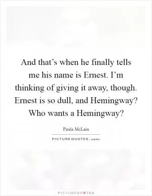 And that’s when he finally tells me his name is Ernest. I’m thinking of giving it away, though. Ernest is so dull, and Hemingway? Who wants a Hemingway? Picture Quote #1
