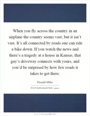 When you fly across the country in an airplane the country seems vast; but it isn’t vast. It’s all connected by roads one can ride a bike down. If you watch the news and there’s a tragedy at a house in Kansas, that guy’s driveway connects with yours, and you’d be surprised by how few roads it takes to get there Picture Quote #1