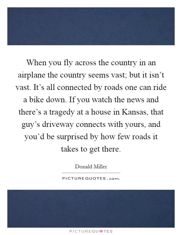 When you fly across the country in an airplane the country seems vast; but it isn't vast. It's all connected by roads one can ride a bike down. If you watch the news and there's a tragedy at a house in Kansas, that guy's driveway connects with yours, and you'd be surprised by how few roads it takes to get there Picture Quote #1
