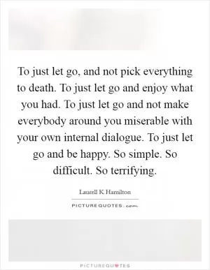 To just let go, and not pick everything to death. To just let go and enjoy what you had. To just let go and not make everybody around you miserable with your own internal dialogue. To just let go and be happy. So simple. So difficult. So terrifying Picture Quote #1