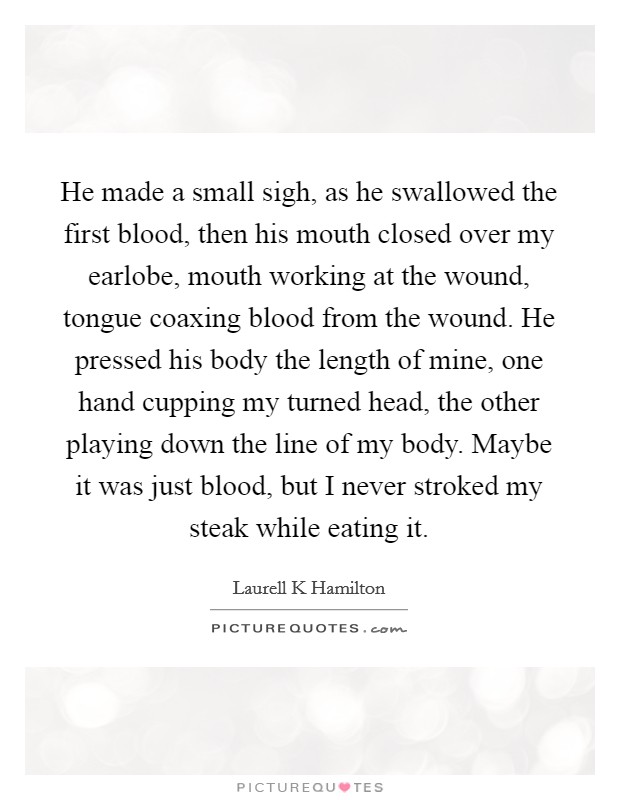 He made a small sigh, as he swallowed the first blood, then his mouth closed over my earlobe, mouth working at the wound, tongue coaxing blood from the wound. He pressed his body the length of mine, one hand cupping my turned head, the other playing down the line of my body. Maybe it was just blood, but I never stroked my steak while eating it Picture Quote #1
