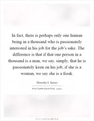 In fact, there is perhaps only one human being in a thousand who is passionately interested in his job for the job’s sake. The difference is that if that one person in a thousand is a man, we say, simply, that he is passionately keen on his job; if she is a woman, we say she is a freak Picture Quote #1