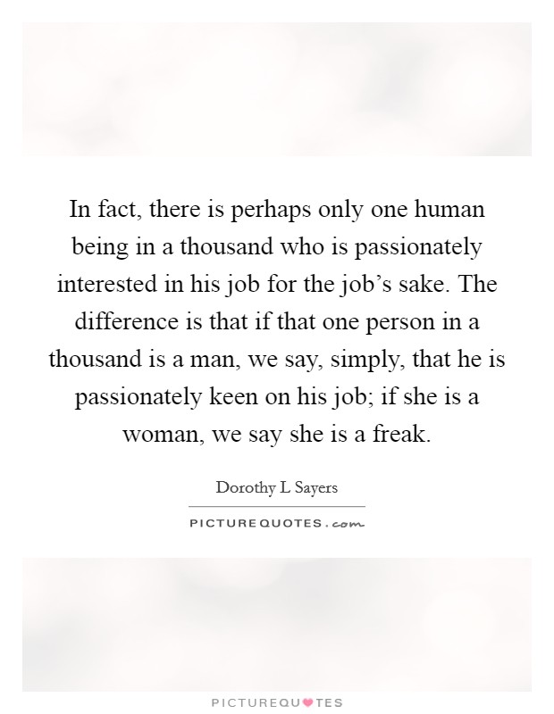 In fact, there is perhaps only one human being in a thousand who is passionately interested in his job for the job's sake. The difference is that if that one person in a thousand is a man, we say, simply, that he is passionately keen on his job; if she is a woman, we say she is a freak Picture Quote #1