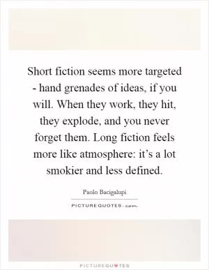 Short fiction seems more targeted - hand grenades of ideas, if you will. When they work, they hit, they explode, and you never forget them. Long fiction feels more like atmosphere: it’s a lot smokier and less defined Picture Quote #1