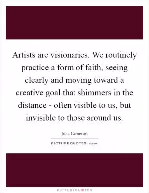 Artists are visionaries. We routinely practice a form of faith, seeing clearly and moving toward a creative goal that shimmers in the distance - often visible to us, but invisible to those around us Picture Quote #1