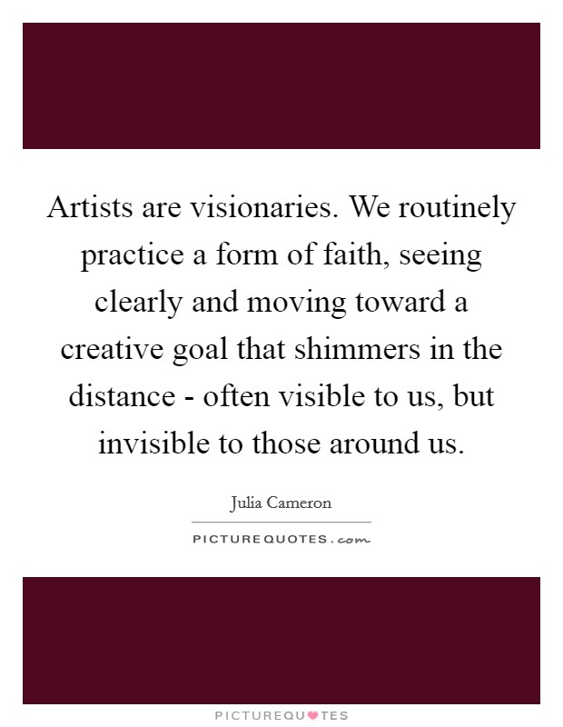 Artists are visionaries. We routinely practice a form of faith, seeing clearly and moving toward a creative goal that shimmers in the distance - often visible to us, but invisible to those around us Picture Quote #1