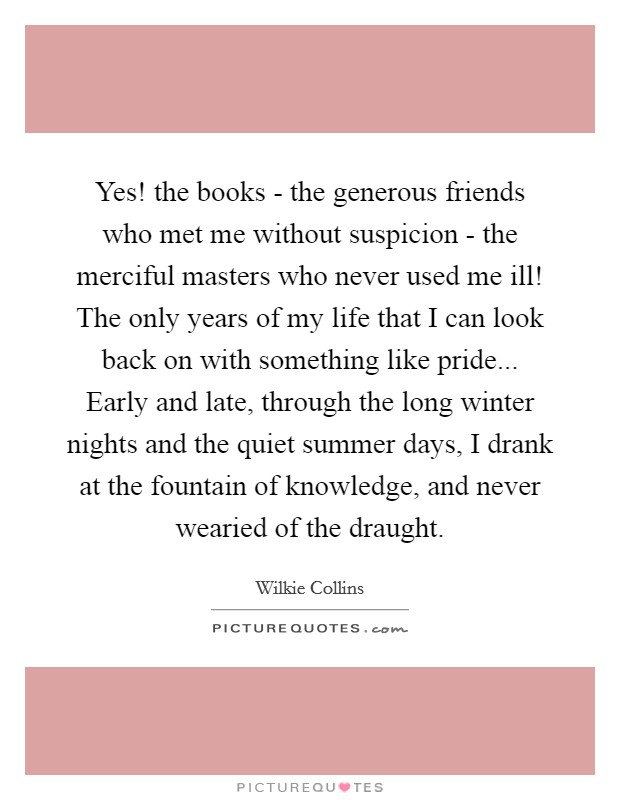 Yes! the books - the generous friends who met me without suspicion - the merciful masters who never used me ill! The only years of my life that I can look back on with something like pride... Early and late, through the long winter nights and the quiet summer days, I drank at the fountain of knowledge, and never wearied of the draught Picture Quote #1