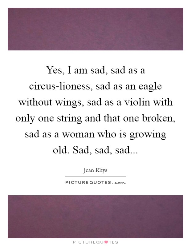 Yes, I am sad, sad as a circus-lioness, sad as an eagle without wings, sad as a violin with only one string and that one broken, sad as a woman who is growing old. Sad, sad, sad Picture Quote #1