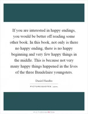 If you are interested in happy endings, you would be better off reading some other book. In this book, not only is there no happy ending, there is no happy beginning and very few happy things in the middle. This is because not very many happy things happened in the lives of the three Baudelaire youngsters Picture Quote #1