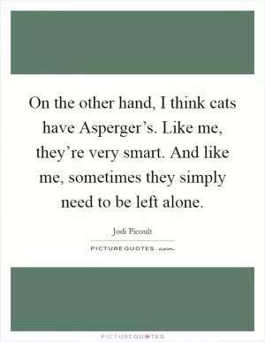 On the other hand, I think cats have Asperger’s. Like me, they’re very smart. And like me, sometimes they simply need to be left alone Picture Quote #1