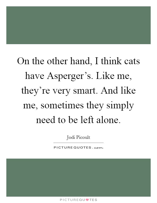 On the other hand, I think cats have Asperger's. Like me, they're very smart. And like me, sometimes they simply need to be left alone Picture Quote #1