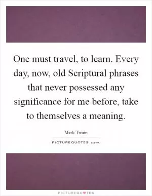 One must travel, to learn. Every day, now, old Scriptural phrases that never possessed any significance for me before, take to themselves a meaning Picture Quote #1
