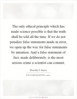 The only ethical principle which has made science possible is that the truth shall be told all the time. If we do not penalize false statements made in error, we open up the way for false statements by intention. And a false statement of fact, made deliberately, is the most serious crime a scientist can commit Picture Quote #1