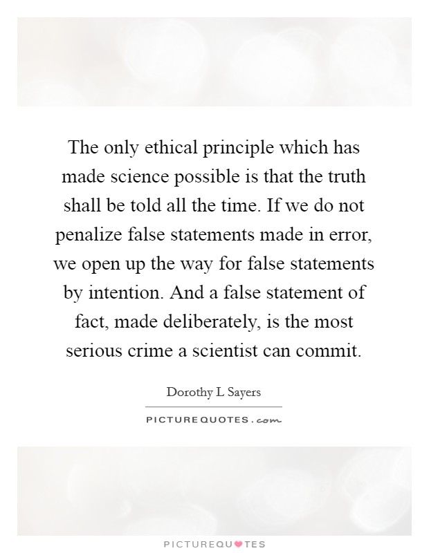 The only ethical principle which has made science possible is that the truth shall be told all the time. If we do not penalize false statements made in error, we open up the way for false statements by intention. And a false statement of fact, made deliberately, is the most serious crime a scientist can commit Picture Quote #1