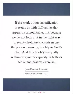 If the work of our sanctification presents us with difficulties that appear insurmountable, it is because we do not look at it in the right way. In reality, holiness consists in one thing alone, namely, fidelity to God’s plan. And this fidelity is equally within everyone’s capacity in both its active and passive exercise Picture Quote #1