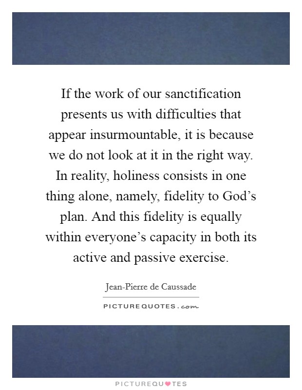 If the work of our sanctification presents us with difficulties that appear insurmountable, it is because we do not look at it in the right way. In reality, holiness consists in one thing alone, namely, fidelity to God's plan. And this fidelity is equally within everyone's capacity in both its active and passive exercise Picture Quote #1