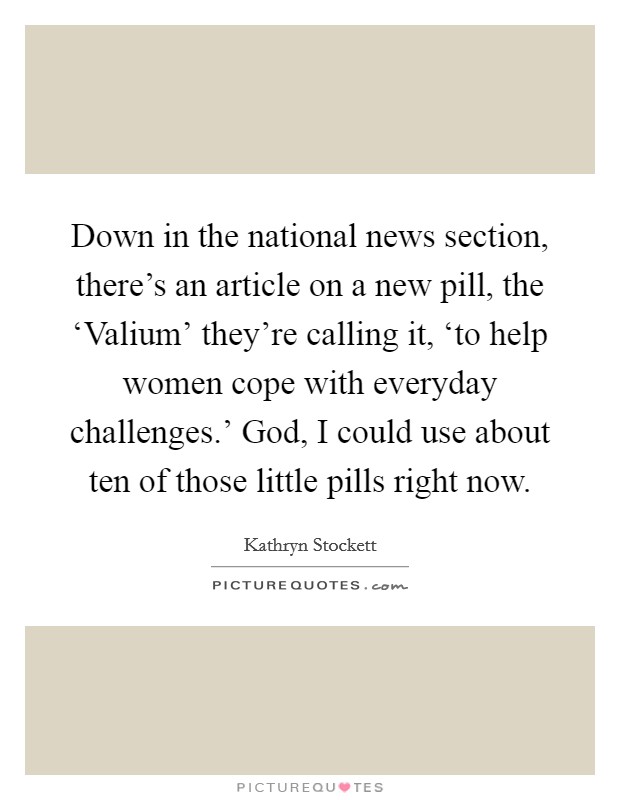 Down in the national news section, there's an article on a new pill, the ‘Valium' they're calling it, ‘to help women cope with everyday challenges.' God, I could use about ten of those little pills right now Picture Quote #1
